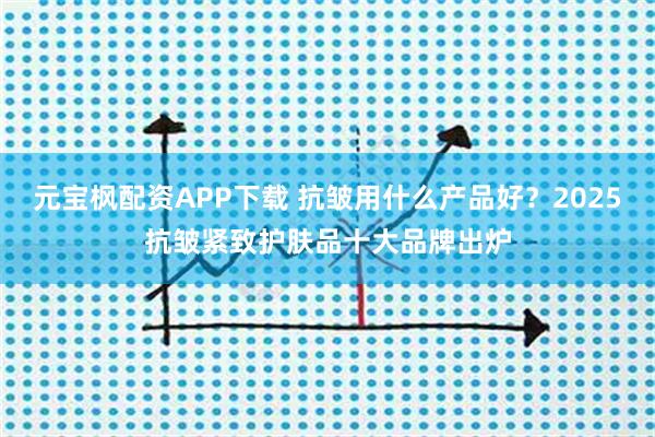 元宝枫配资APP下载 抗皱用什么产品好？2025抗皱紧致护肤品十大品牌出炉