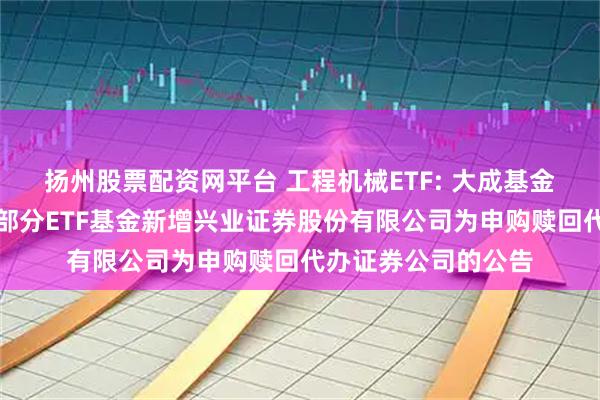 扬州股票配资网平台 工程机械ETF: 大成基金管理有限公司旗下部分ETF基金新增兴业证券股份有限公司为申购赎回代办证券公司的公告