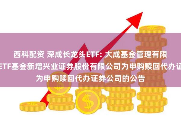 西科配资 深成长龙头ETF: 大成基金管理有限公司旗下部分ETF基金新增兴业证券股份有限公司为申购赎回代办证券公司的公告