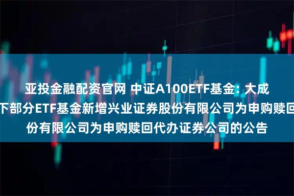亚投金融配资官网 中证A100ETF基金: 大成基金管理有限公司旗下部分ETF基金新增兴业证券股份有限公司为申购赎回代办证券公司的公告