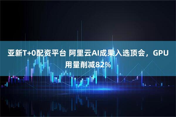 亚新T+0配资平台 阿里云AI成果入选顶会，GPU用量削减82%