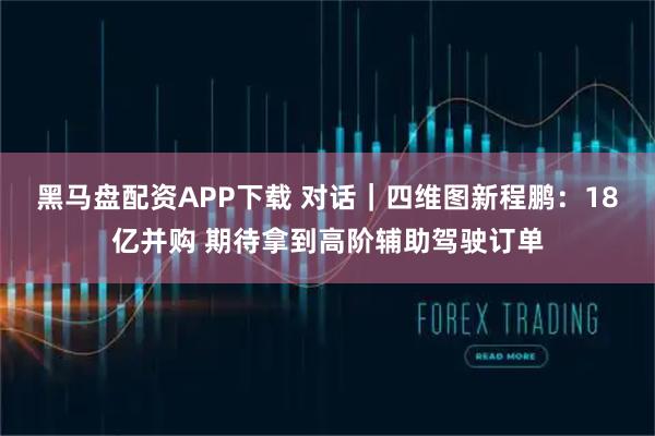 黑马盘配资APP下载 对话｜四维图新程鹏：18亿并购 期待拿到高阶辅助驾驶订单