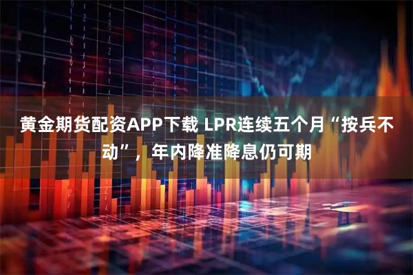 黄金期货配资APP下载 LPR连续五个月“按兵不动”，年内降准降息仍可期