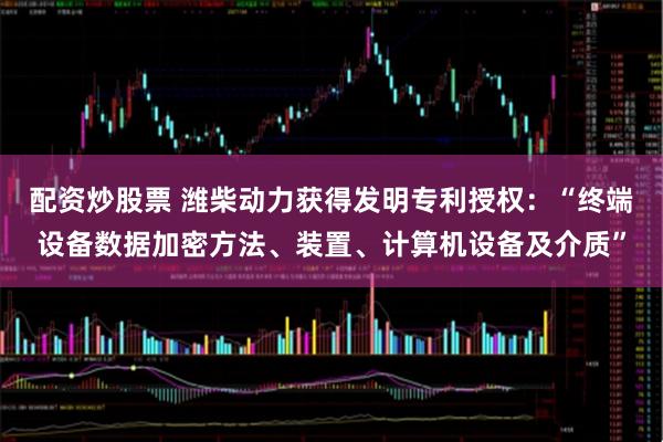 配资炒股票 潍柴动力获得发明专利授权：“终端设备数据加密方法、装置、计算机设备及介质”