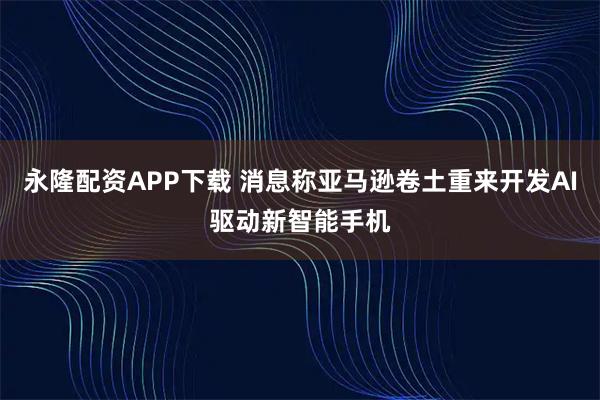 永隆配资APP下载 消息称亚马逊卷土重来开发AI驱动新智能手机