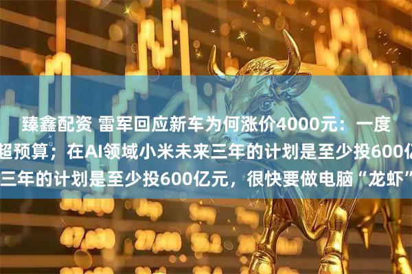 臻鑫配资 雷军回应新车为何涨价4000元：一度非常纠结，不想让用户超预算；在AI领域小米未来三年的计划是至少投600亿元，很快要做电脑“龙虾”