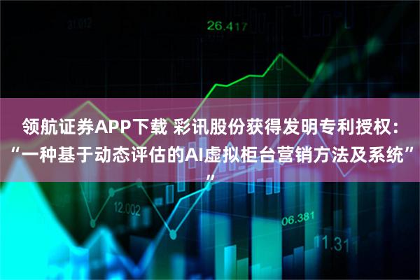 领航证券APP下载 彩讯股份获得发明专利授权：“一种基于动态评估的AI虚拟柜台营销方法及系统”