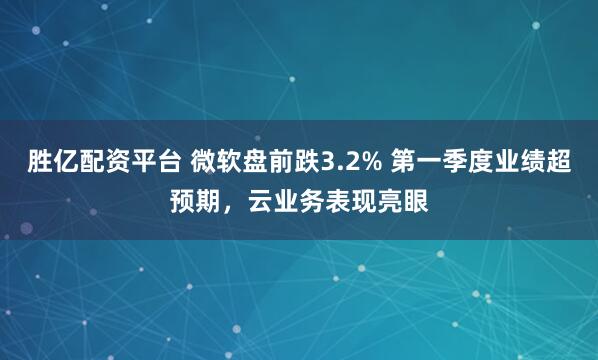 胜亿配资平台 微软盘前跌3.2% 第一季度业绩超预期，云业务表现亮眼