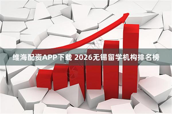 维海配资APP下载 2026无锡留学机构排名榜