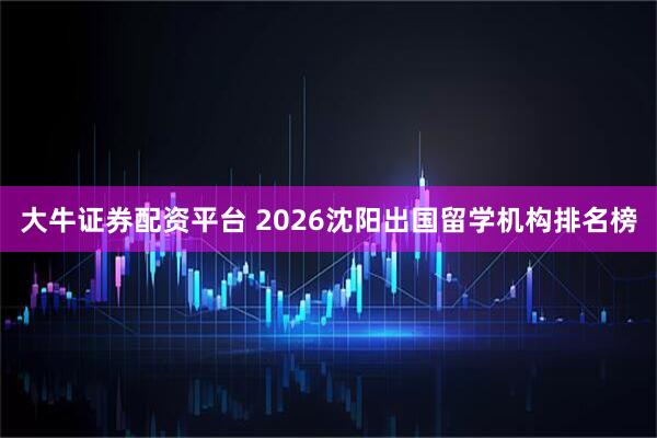大牛证券配资平台 2026沈阳出国留学机构排名榜