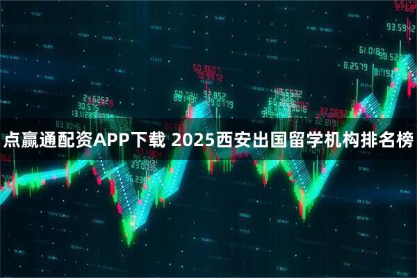 点赢通配资APP下载 2025西安出国留学机构排名榜