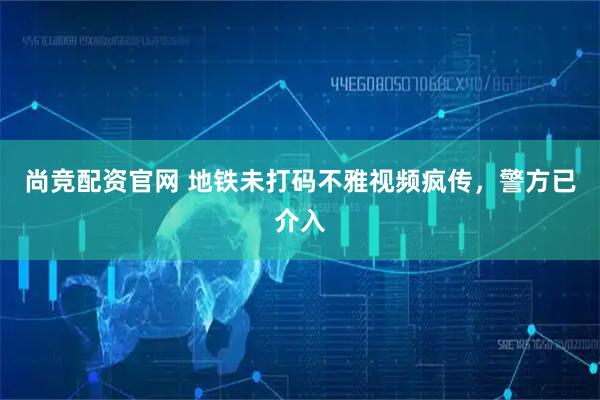 尚竞配资官网 地铁未打码不雅视频疯传,警方已介入