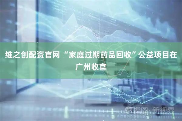 维之创配资官网 “家庭过期药品回收”公益项目在广州收官