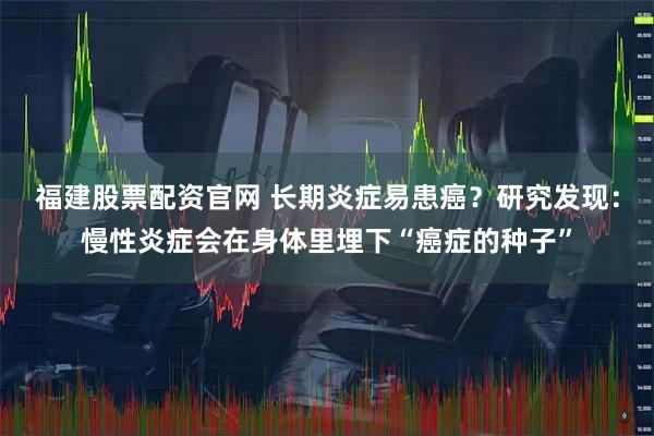 福建股票配资官网 长期炎症易患癌?研究发现:慢性炎症会在身体里埋下“癌症的种子”