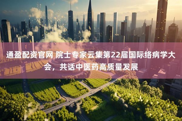 通盈配资官网 院士专家云集第22届国际络病学大会，共话中医药高质量发展