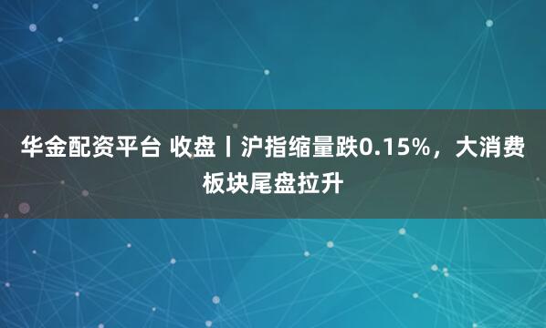 华金配资平台 收盘丨沪指缩量跌0.15%，大消费板块尾盘拉升