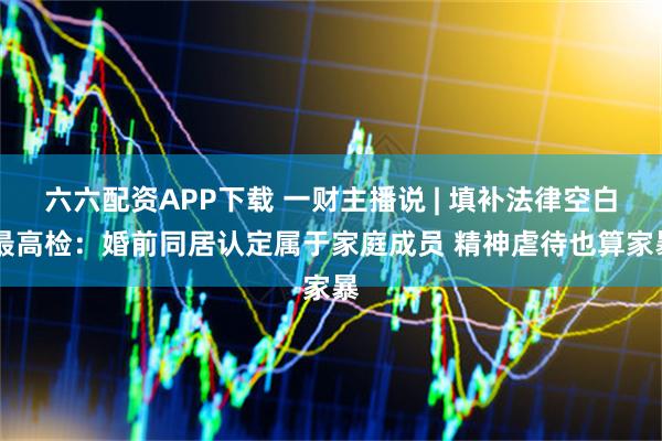 六六配资APP下载 一财主播说 | 填补法律空白 最高检：婚前同居认定属于家庭成员 精神虐待也算家暴