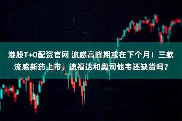 港股T+0配资官网 流感高峰期或在下个月！三款流感新药上市，速福达和奥司他韦还缺货吗？