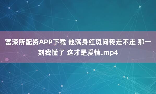 富深所配资APP下载 他满身红斑问我走不走 那一刻我懂了 这才是爱情.mp4