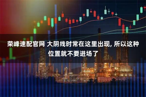 荣峰速配官网 大阴线时常在这里出现, 所以这种位置就不要进场了