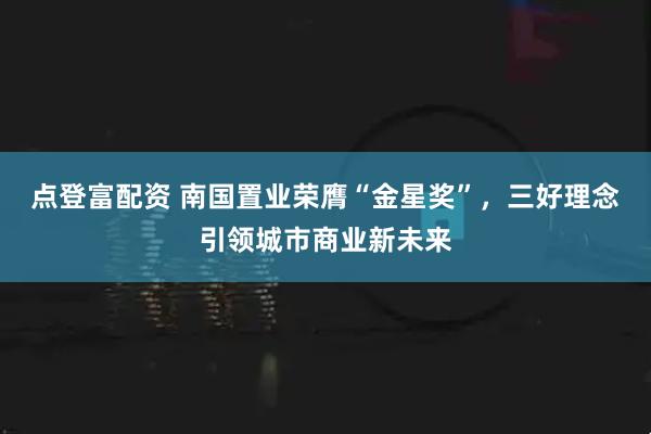 点登富配资 南国置业荣膺“金星奖”，三好理念引领城市商业新未来