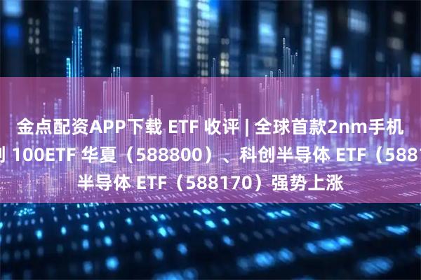 金点配资APP下载 ETF 收评 | 全球首款2nm手机芯片诞生，科创 100ETF 华夏（588800）、科创半导体 ETF（588170）强势上涨
