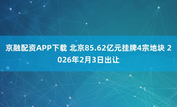 京融配资APP下载 北京85.62亿元挂牌4宗地块 2026年2月3日出让
