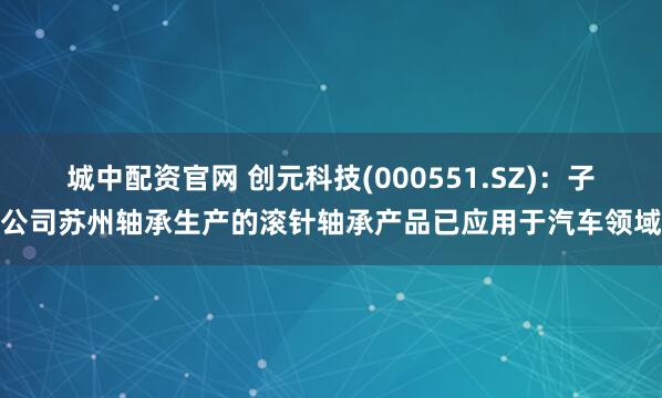 城中配资官网 创元科技(000551.SZ)：子公司苏州轴承生产的滚针轴承产品已应用于汽车领域