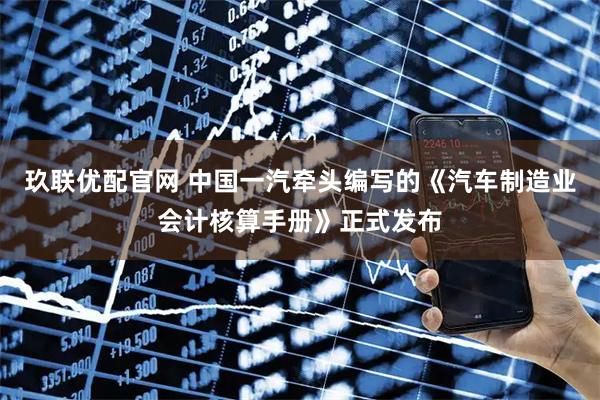 玖联优配官网 中国一汽牵头编写的《汽车制造业会计核算手册》正式发布