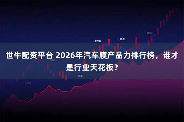 世牛配资平台 2026年汽车膜产品力排行榜，谁才是行业天花板？
