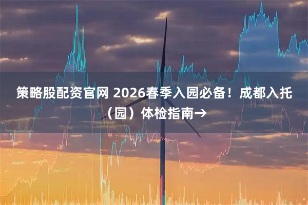 策略股配资官网 2026春季入园必备！成都入托（园）体检指南→
