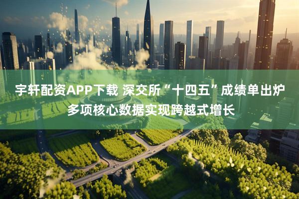 宇轩配资APP下载 深交所“十四五”成绩单出炉 多项核心数据实现跨越式增长