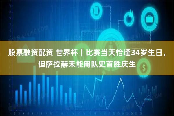 股票融资配资 世界杯｜比赛当天恰逢34岁生日，但萨拉赫未能用队史首胜庆生
