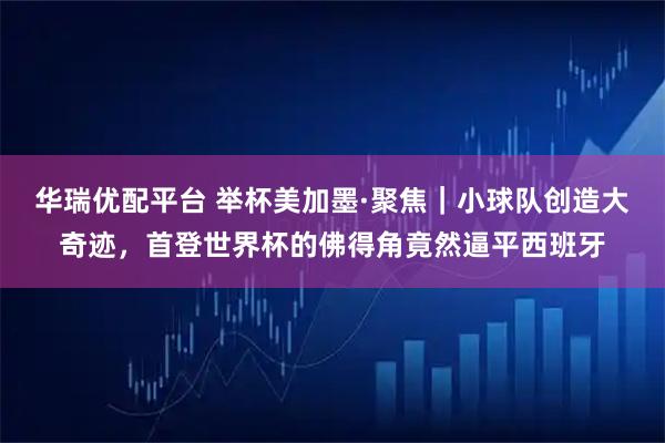 华瑞优配平台 举杯美加墨·聚焦｜小球队创造大奇迹，首登世界杯的佛得角竟然逼平西班牙