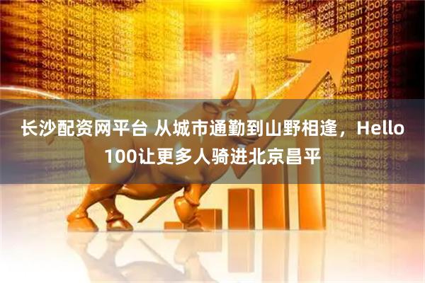 长沙配资网平台 从城市通勤到山野相逢,Hello100让更多人骑进北京昌平