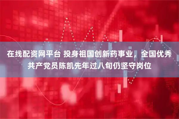 在线配资网平台 投身祖国创新药事业，全国优秀共产党员陈凯先年过八旬仍坚守岗位
