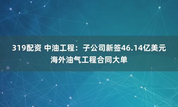 319配资 中油工程：子公司新签46.14亿美元海外油气工程合同大单