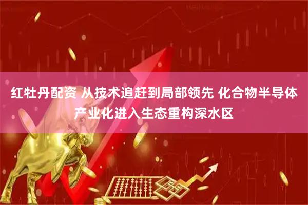 红牡丹配资 从技术追赶到局部领先 化合物半导体产业化进入生态重构深水区